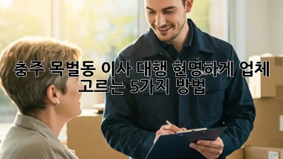 충주 목벌동 이사 대행, 현명하게 업체 고르는 5가지 방법!